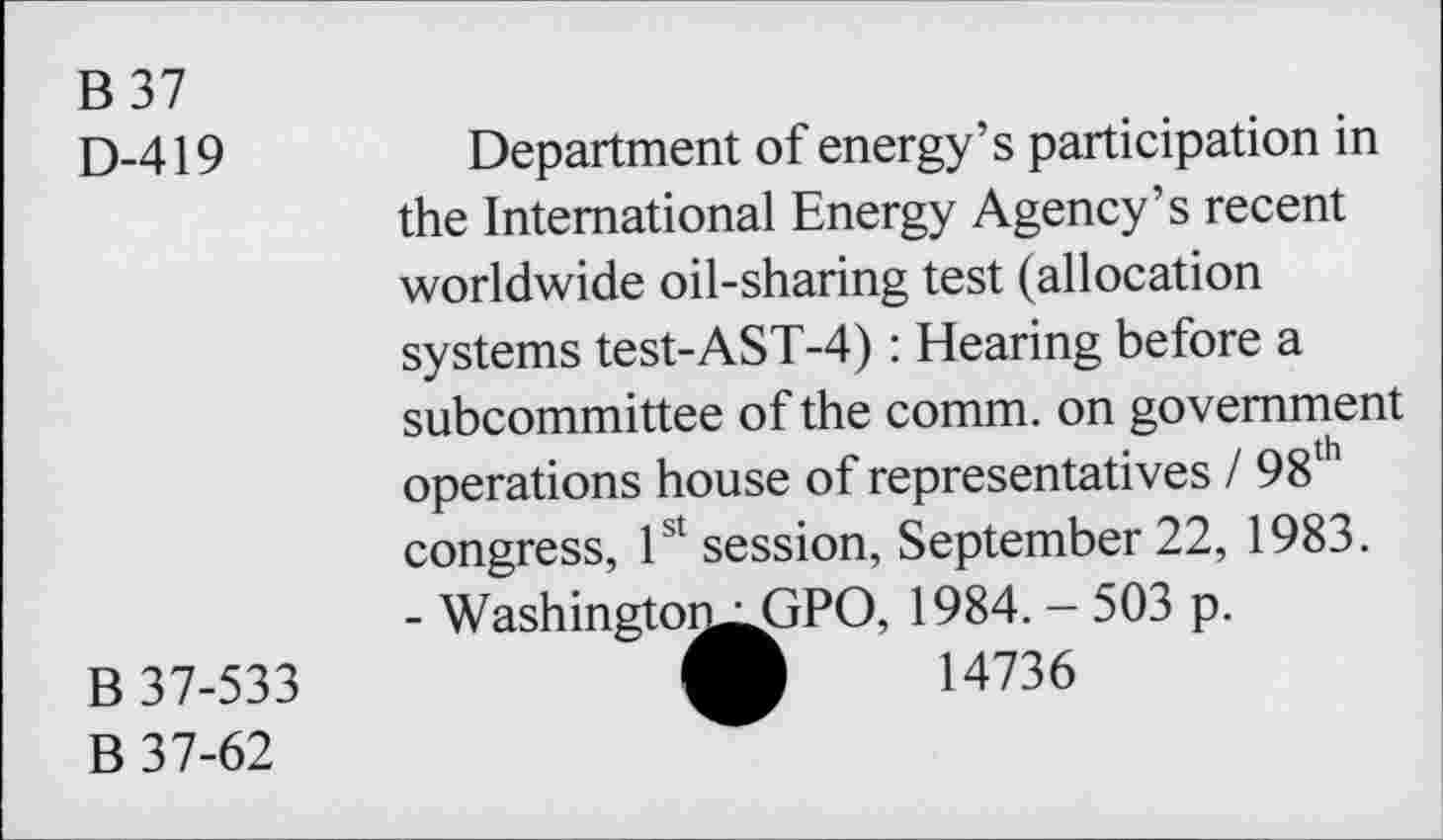 ﻿B 37
D-419
B 37-533
B 37-62
Department of energy’s participation in the International Energy Agency’s recent worldwide oil-sharing test (allocation systems test-AST-4) : Hearing before a subcommittee of the comm, on government operations house of representatives / 98lh congress, 1st session, September 22, 1983.
- Washingtoi^AjPO, 1984. - 503 p. A 14736